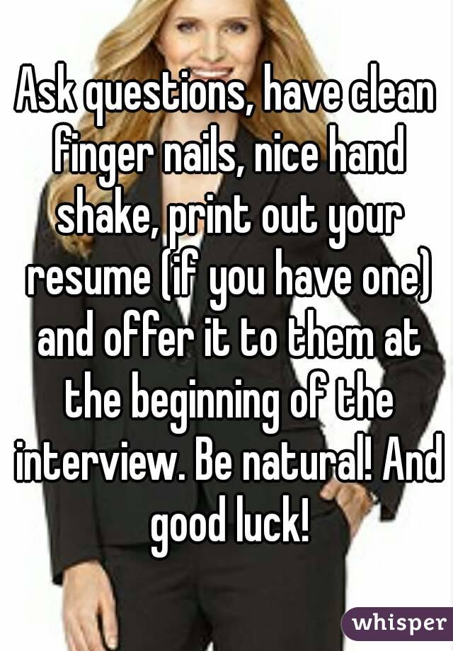 Ask questions, have clean finger nails, nice hand shake, print out your resume (if you have one) and offer it to them at the beginning of the interview. Be natural! And good luck!