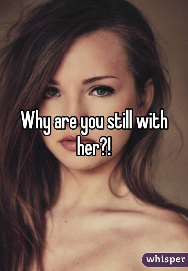 Why are you still with her?! 