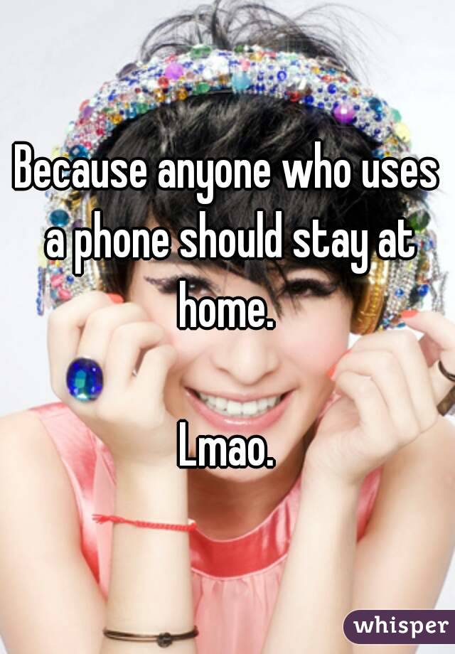Because anyone who uses a phone should stay at home. 

Lmao.