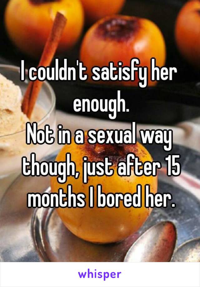 I couldn't satisfy her enough.
Not in a sexual way though, just after 15 months I bored her.