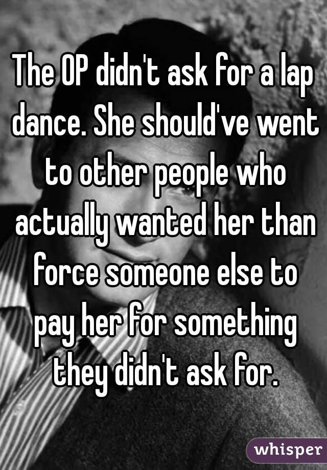 The OP didn't ask for a lap dance. She should've went to other people who actually wanted her than force someone else to pay her for something they didn't ask for.