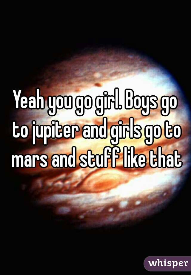 Yeah you go girl. Boys go to jupiter and girls go to mars and stuff like that