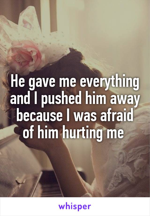 He gave me everything and I pushed him away because I was afraid of him hurting me 