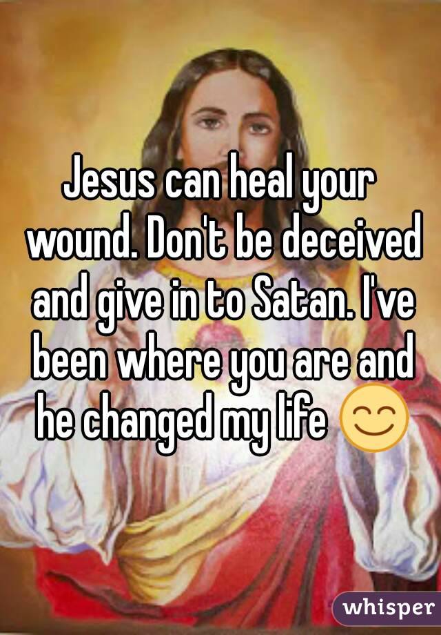 Jesus can heal your wound. Don't be deceived and give in to Satan. I've been where you are and he changed my life 😊