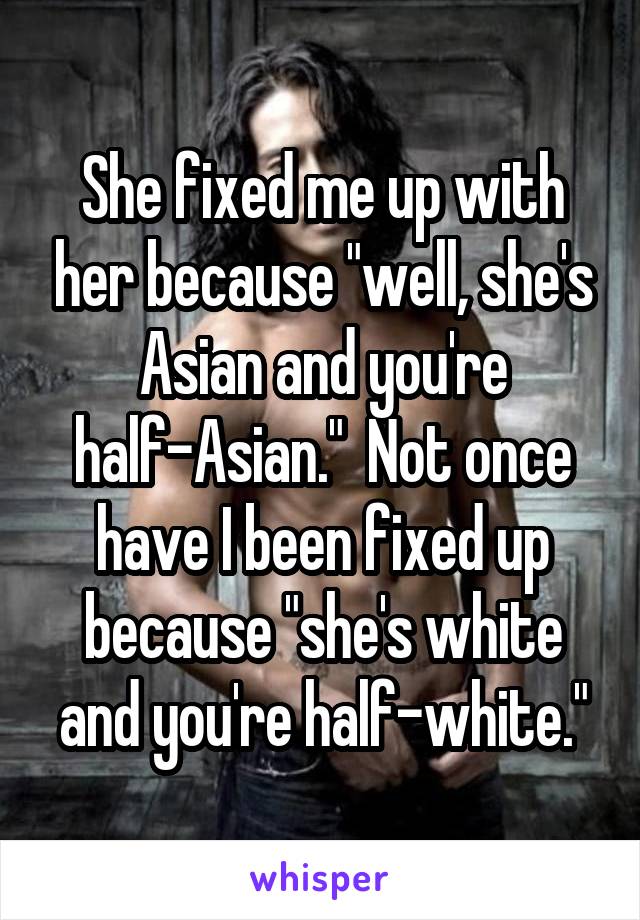 She fixed me up with her because "well, she's Asian and you're half-Asian."  Not once have I been fixed up because "she's white and you're half-white."