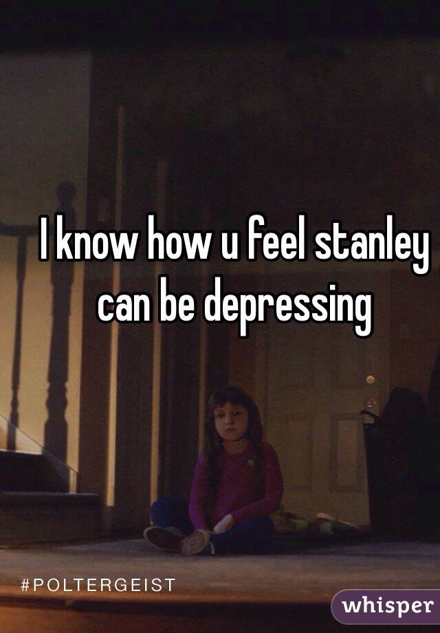 I know how u feel stanley can be depressing 
