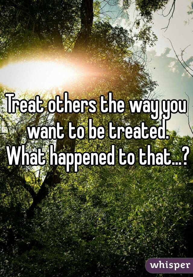 Treat others the way you want to be treated. What happened to that...?