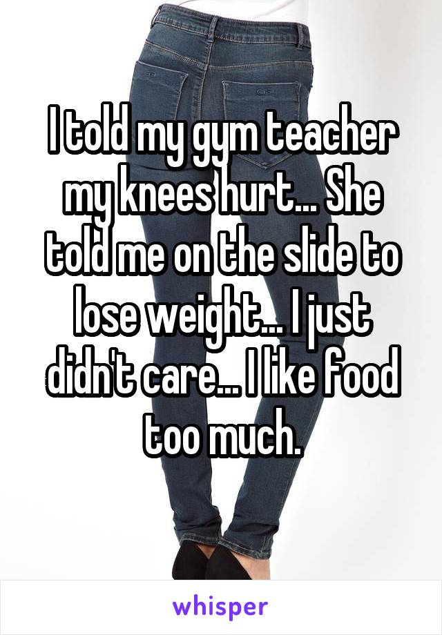 I told my gym teacher my knees hurt... She told me on the slide to lose weight... I just didn't care... I like food too much.
