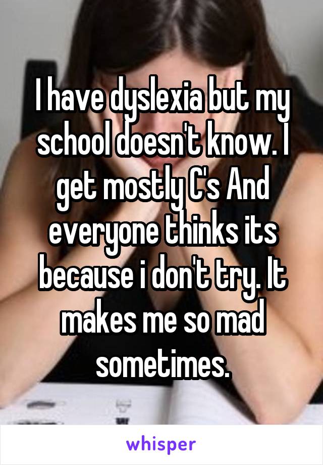 I have dyslexia but my school doesn't know. I get mostly C's And everyone thinks its because i don't try. It makes me so mad sometimes.