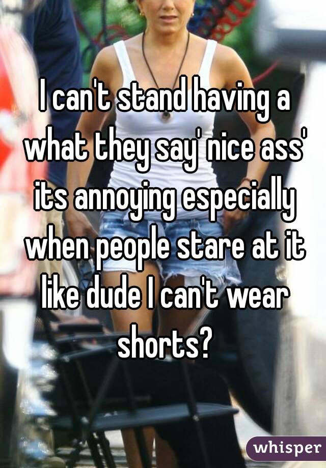  I can't stand having a what they say' nice ass' its annoying especially when people stare at it like dude I can't wear shorts?
