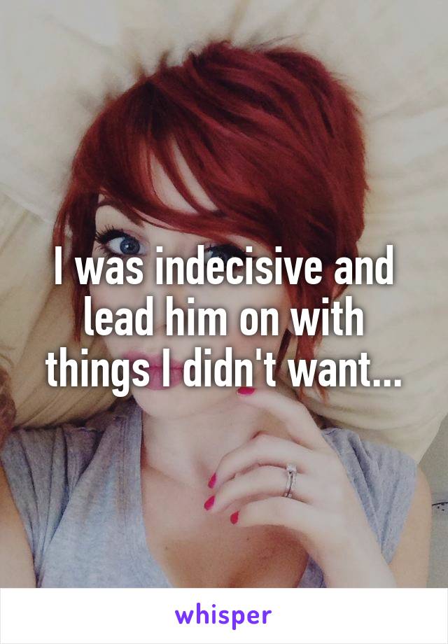 I was indecisive and lead him on with things I didn't want...