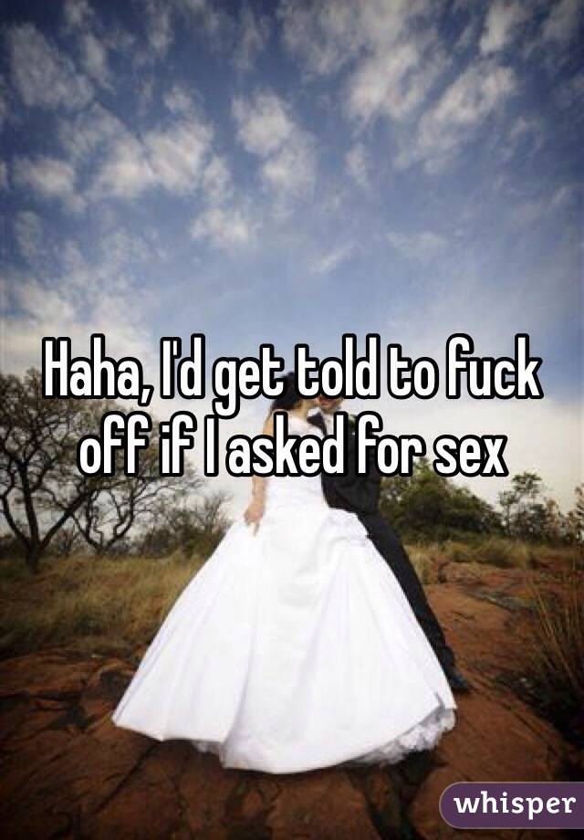 Haha, I'd get told to fuck off if I asked for sex 