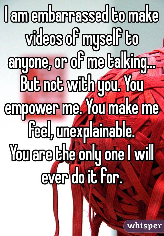 I am embarrassed to make videos of myself to anyone, or of me talking...
But not with you. You empower me. You make me feel, unexplainable. 
You are the only one I will ever do it for.  