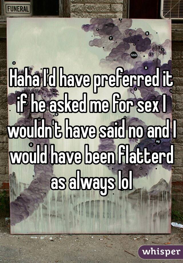 Haha I'd have preferred it if he asked me for sex I wouldn't have said no and I would have been flatterd as always lol 