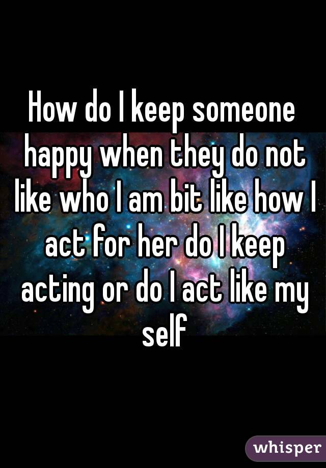 How do I keep someone happy when they do not like who I am bit like how I act for her do I keep acting or do I act like my self