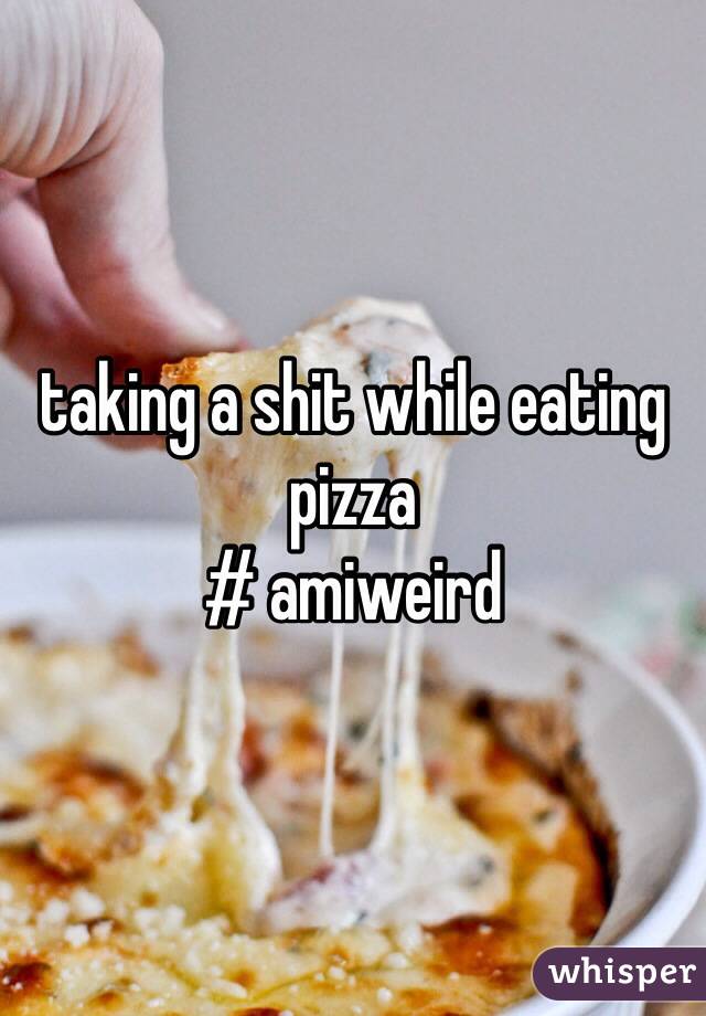 taking a shit while eating pizza
# amiweird