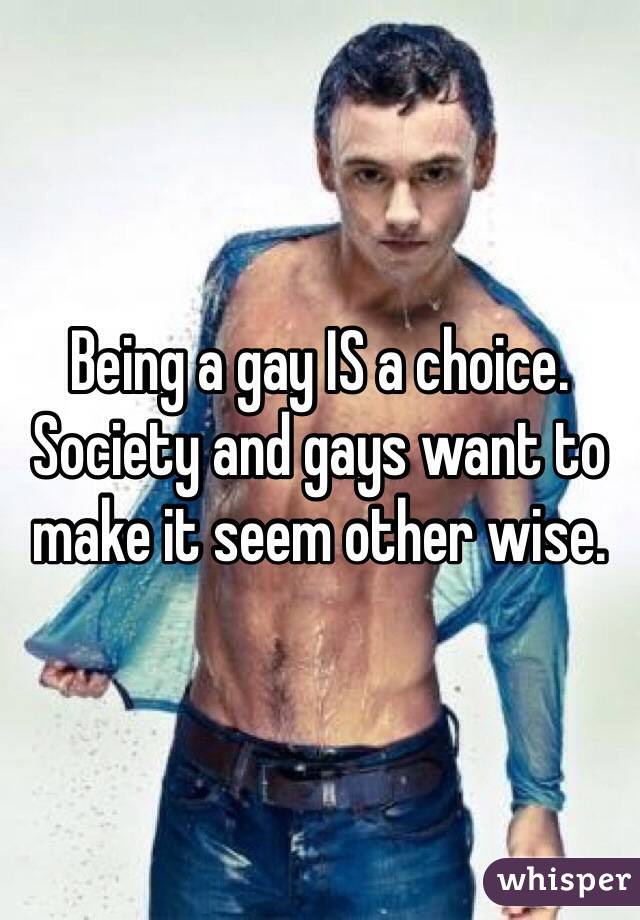 Being a gay IS a choice. Society and gays want to make it seem other wise. 
