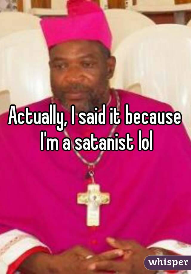 Actually, I said it because I'm a satanist lol