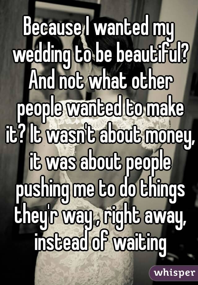 Because I wanted my wedding to be beautiful? And not what other people wanted to make it? It wasn't about money, it was about people pushing me to do things they'r way , right away, instead of waiting