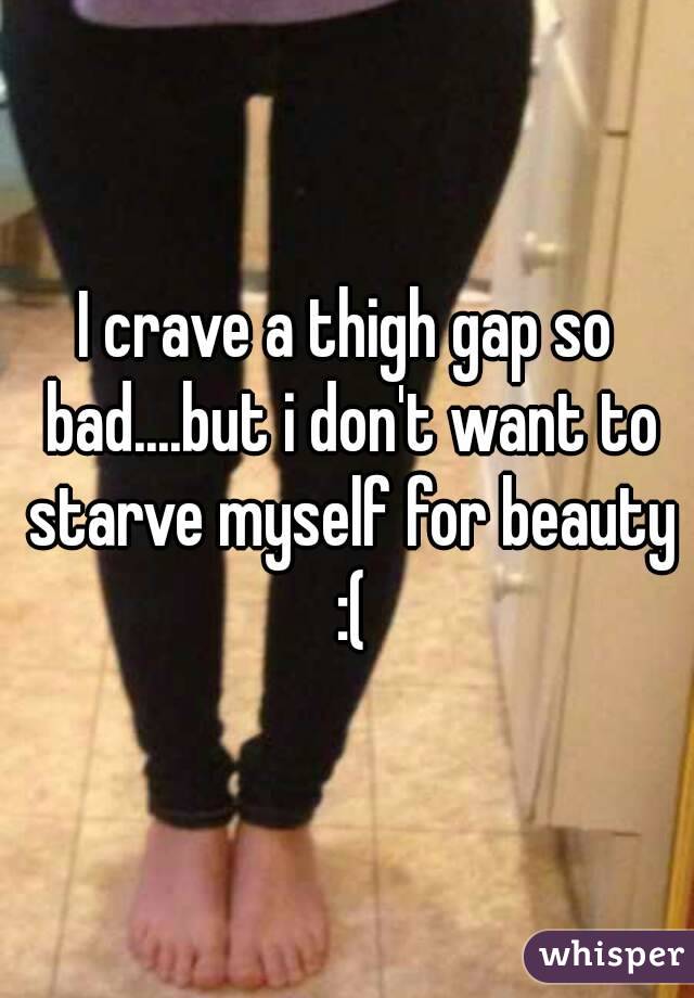 I crave a thigh gap so bad....but i don't want to starve myself for beauty :(
