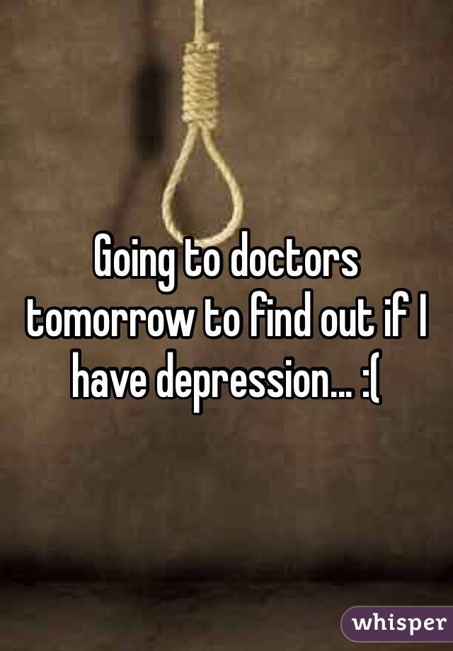 Going to doctors tomorrow to find out if I have depression... :( 