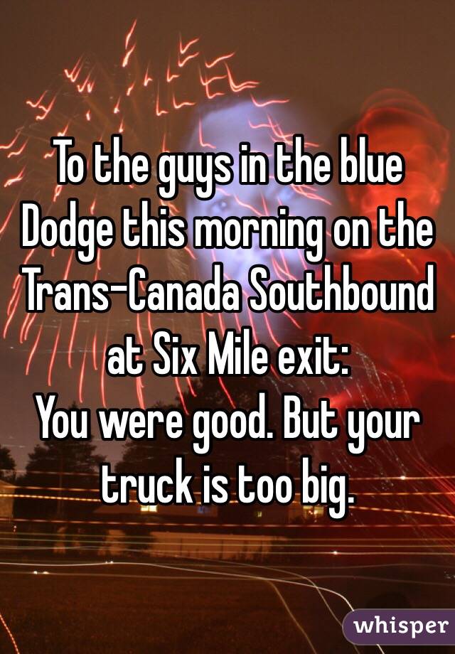 To the guys in the blue Dodge this morning on the Trans-Canada Southbound at Six Mile exit:
You were good. But your truck is too big.