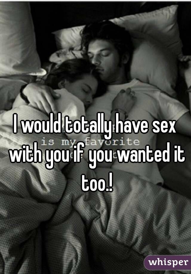 I would totally have sex with you if you wanted it too.!