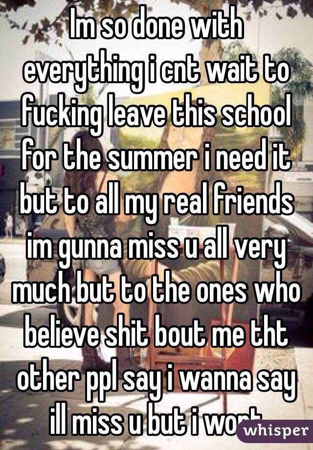 Im so done with everything i cnt wait to fucking leave this school for the summer i need it but to all my real friends im gunna miss u all very much but to the ones who believe shit bout me tht other ppl say i wanna say ill miss u but i wont 