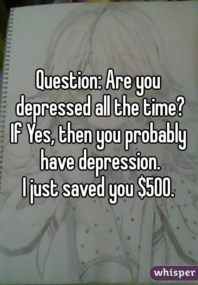 Question: Are you depressed all the time?
If Yes, then you probably have depression.
I just saved you $500.