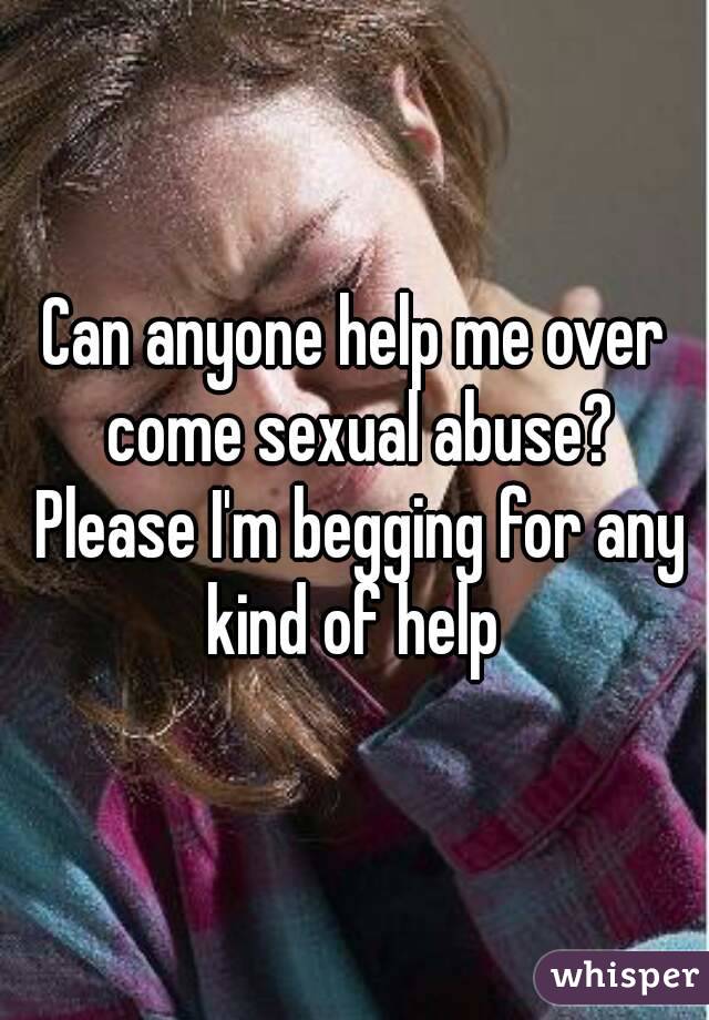 Can anyone help me over come sexual abuse? Please I'm begging for any kind of help 