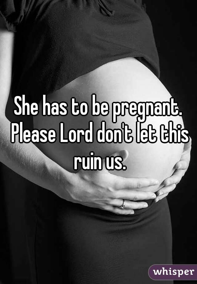 She has to be pregnant. Please Lord don't let this ruin us.