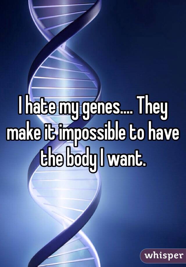 I hate my genes.... They make it impossible to have the body I want.