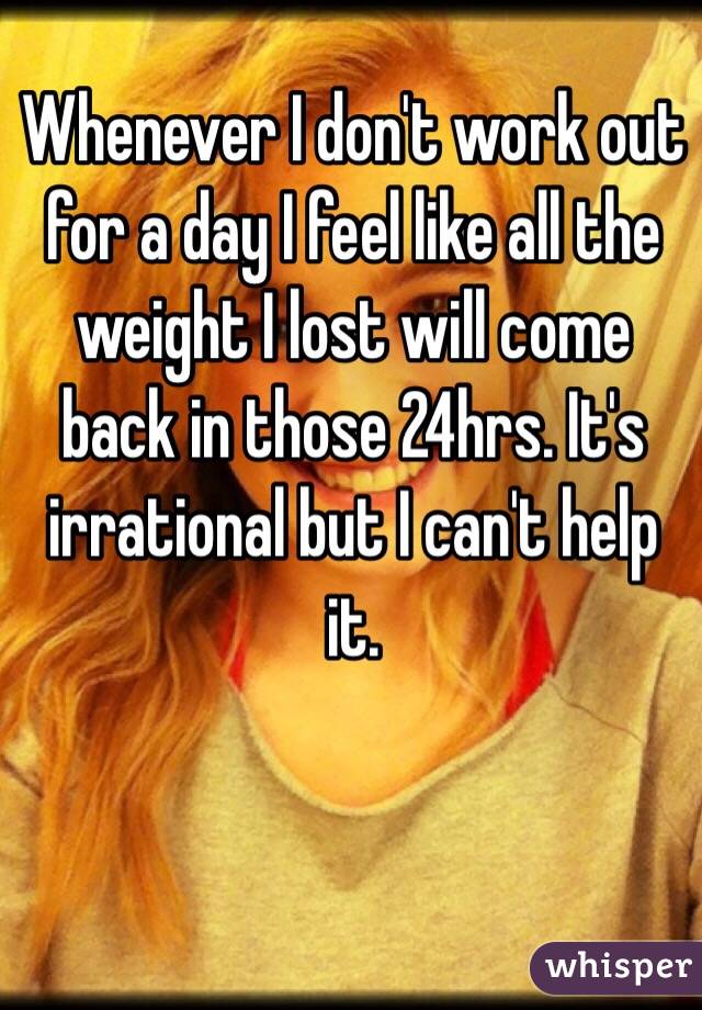 Whenever I don't work out for a day I feel like all the weight I lost will come back in those 24hrs. It's irrational but I can't help it.