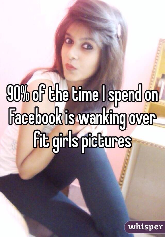 90% of the time I spend on Facebook is wanking over fit girls pictures