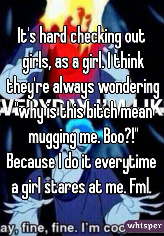 It's hard checking out girls, as a girl. I think they're always wondering "why is this bitch mean mugging me. Boo?!"
Because I do it everytime a girl stares at me. Fml. 
