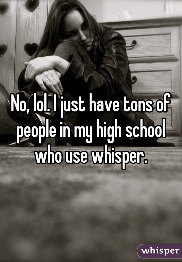 No, lol. I just have tons of people in my high school who use whisper. 
