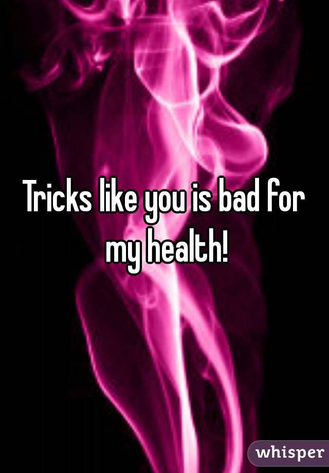 Tricks like you is bad for my health!