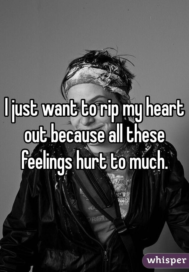 I just want to rip my heart out because all these feelings hurt to much. 