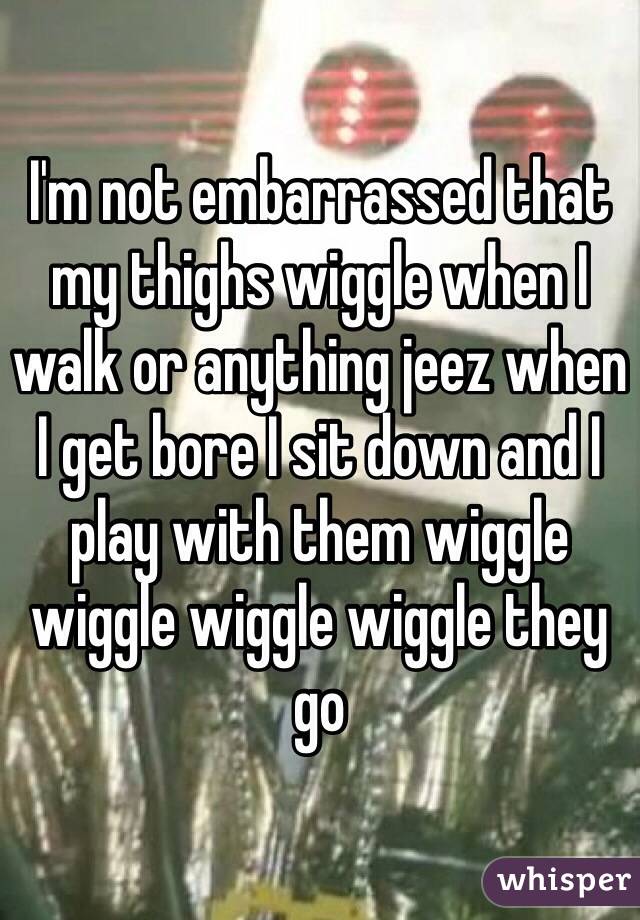 I'm not embarrassed that my thighs wiggle when I walk or anything jeez when I get bore I sit down and I play with them wiggle wiggle wiggle wiggle they go 