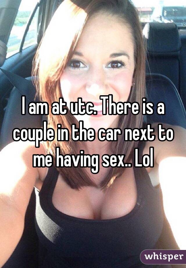 I am at utc. There is a couple in the car next to me having sex.. Lol
