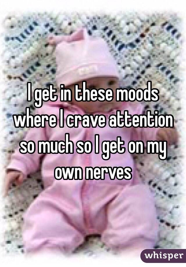 I get in these moods where I crave attention so much so I get on my own nerves