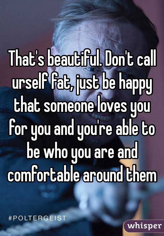 That's beautiful. Don't call urself fat, just be happy that someone loves you for you and you're able to be who you are and comfortable around them 