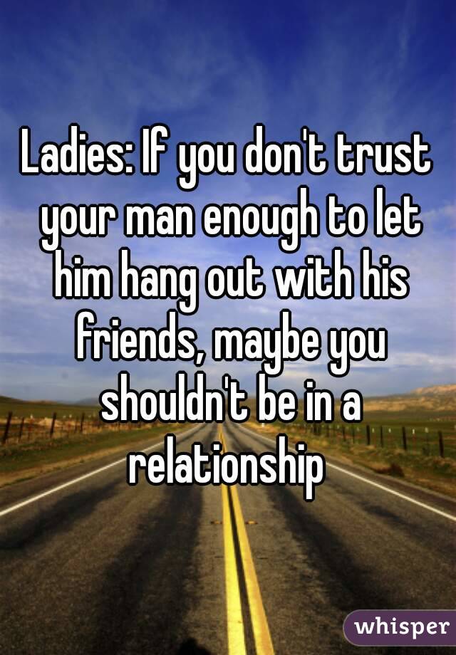Ladies: If you don't trust your man enough to let him hang out with his friends, maybe you shouldn't be in a relationship 