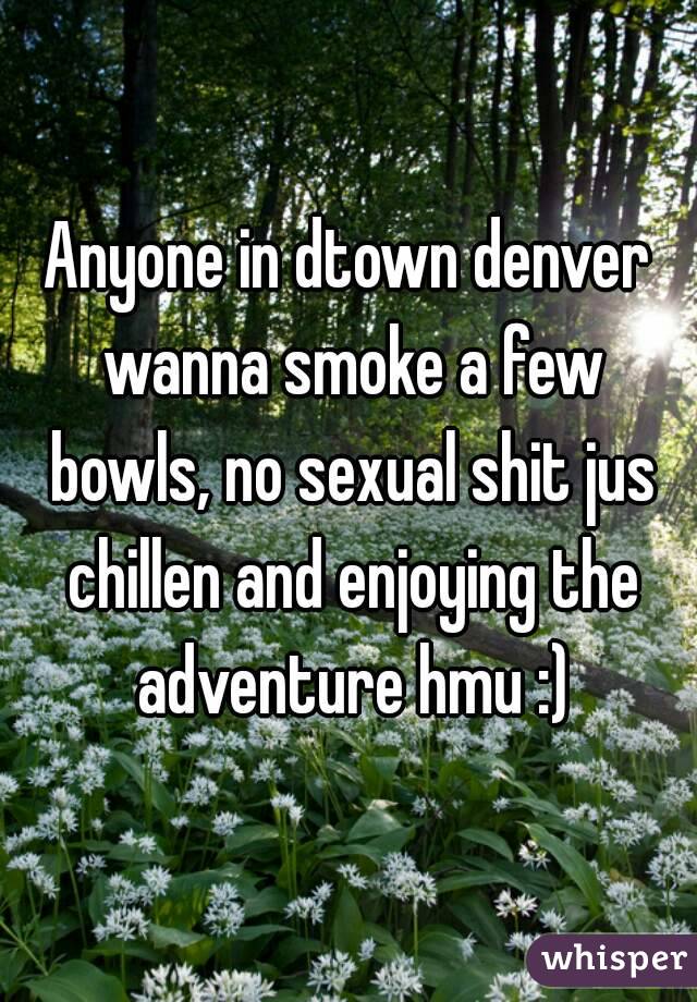 Anyone in dtown denver wanna smoke a few bowls, no sexual shit jus chillen and enjoying the adventure hmu :)