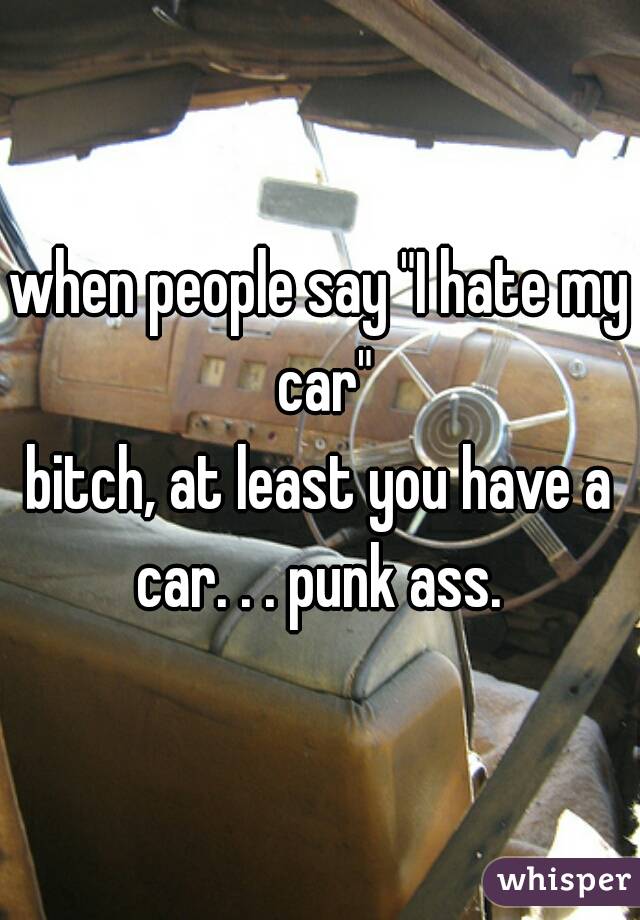 when people say "I hate my car"

bitch, at least you have a car. . . punk ass. 