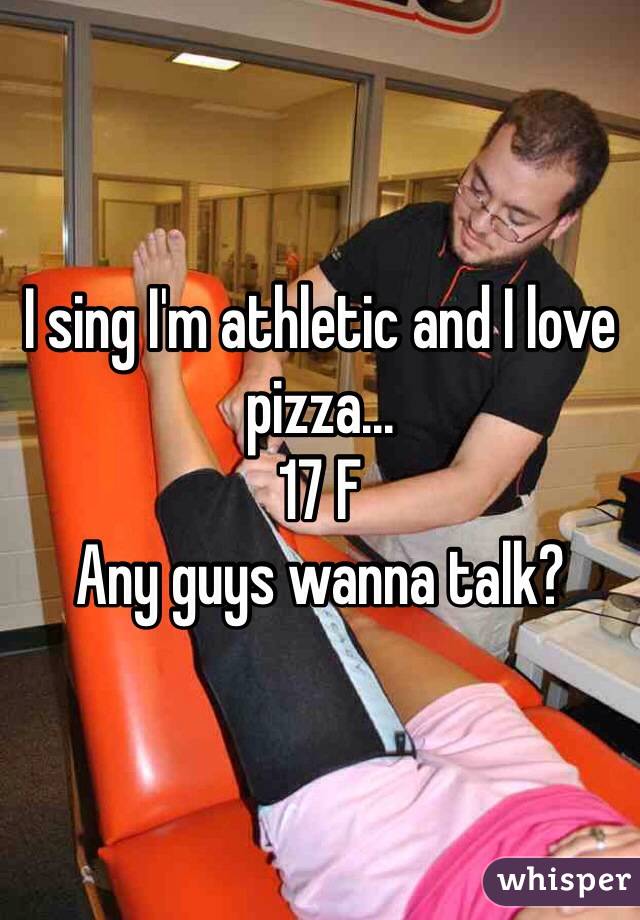 I sing I'm athletic and I love pizza... 
17 F
Any guys wanna talk?