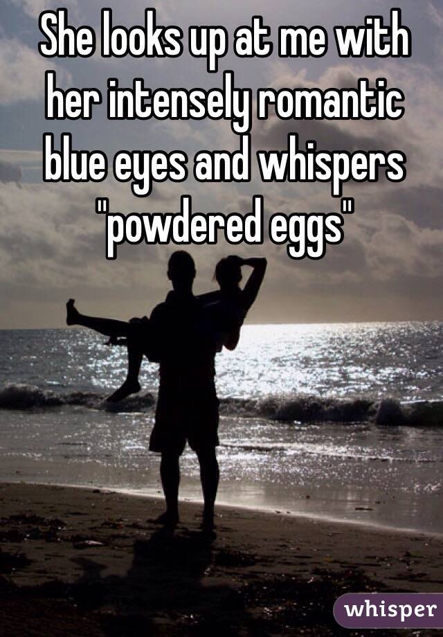 She looks up at me with her intensely romantic blue eyes and whispers "powdered eggs" 
