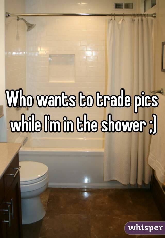 Who wants to trade pics while I'm in the shower ;)
