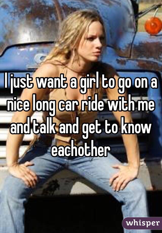 I just want a girl to go on a nice long car ride with me and talk and get to know eachother 