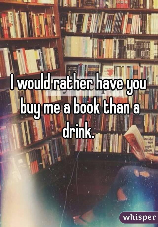 I would rather have you buy me a book than a drink. 